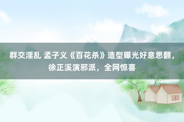 群交淫乱 孟子义《百花杀》造型曝光好意思翻，徐正溪演邪派，全网惊喜