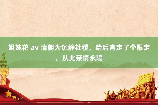姐妹花 av 清朝为沉静社稷，给后宫定了个限定，从此亲情永隔