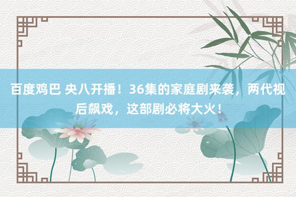 百度鸡巴 央八开播！36集的家庭剧来袭，两代视后飙戏，这部剧必将大火！