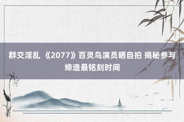 群交淫乱 《2077》百灵鸟演员晒自拍 揭秘参与缔造最铭刻时间