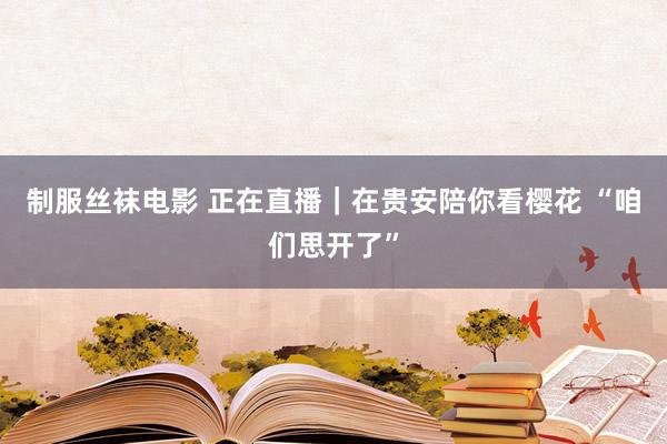 制服丝袜电影 正在直播｜在贵安陪你看樱花 “咱们思开了”