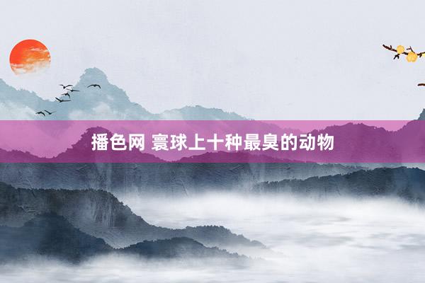 播色网 寰球上十种最臭的动物