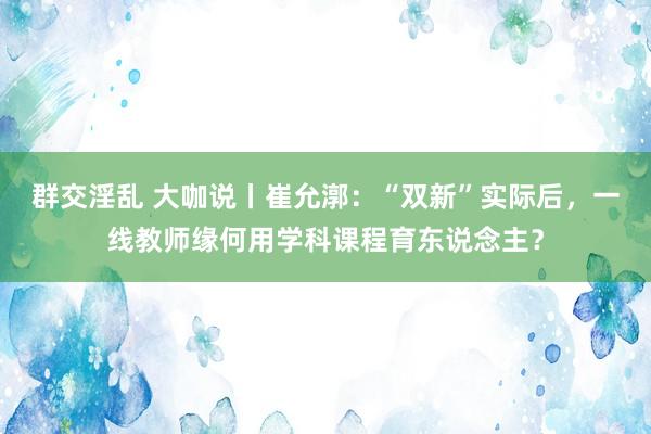 群交淫乱 大咖说丨崔允漷：“双新”实际后，一线教师缘何用学科课程育东说念主？