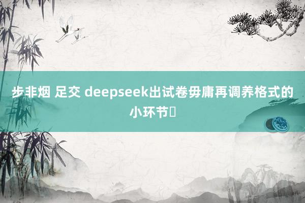 步非烟 足交 deepseek出试卷毋庸再调养格式的小环节✌