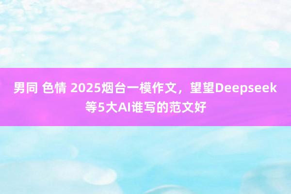 男同 色情 2025烟台一模作文，望望Deepseek等5大AI谁写的范文好