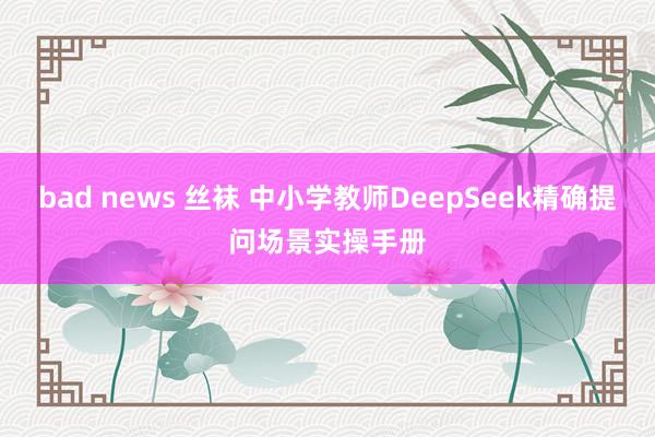 bad news 丝袜 中小学教师DeepSeek精确提问场景实操手册