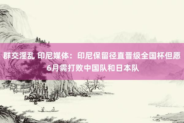 群交淫乱 印尼媒体：印尼保留径直晋级全国杯但愿 6月需打败中国队和日本队