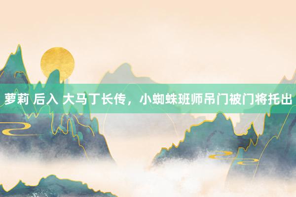 萝莉 后入 大马丁长传，小蜘蛛班师吊门被门将托出