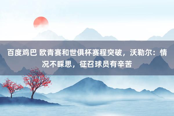 百度鸡巴 欧青赛和世俱杯赛程突破，沃勒尔：情况不睬思，征召球员有辛苦