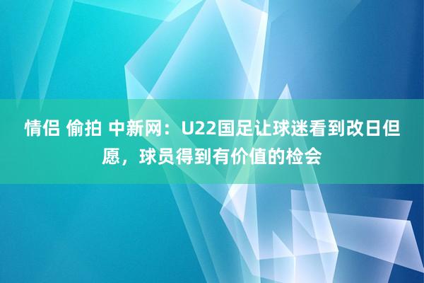 情侣 偷拍 中新网：U22国足让球迷看到改日但愿，球员得到有价值的检会