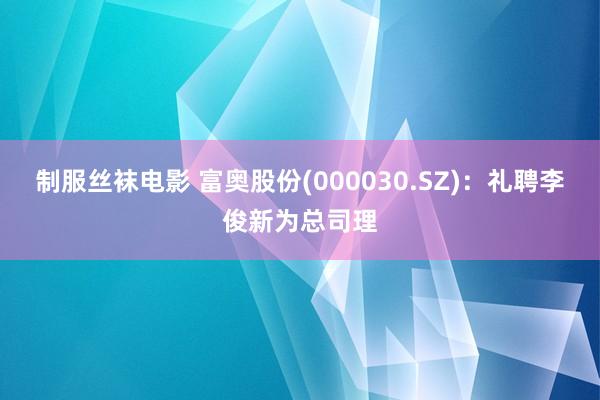 制服丝袜电影 富奥股份(000030.SZ)：礼聘李俊新为总司理