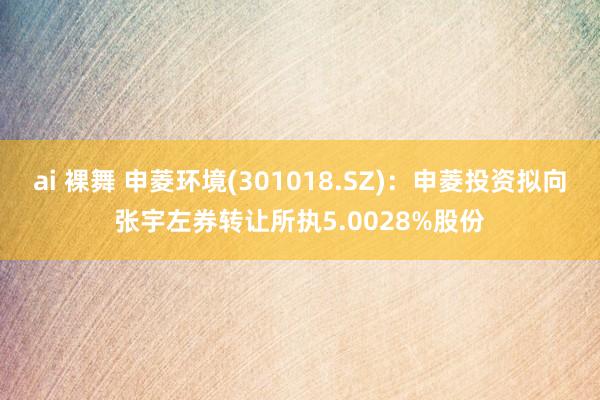 ai 裸舞 申菱环境(301018.SZ)：申菱投资拟向张宇左券转让所执5.0028%股份