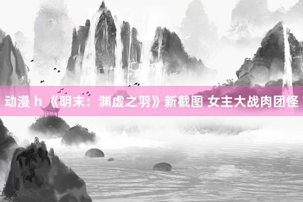 动漫 h 《明末：渊虚之羽》新截图 女主大战肉团怪