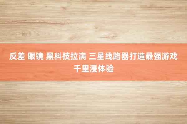反差 眼镜 黑科技拉满 三星线路器打造最强游戏千里浸体验