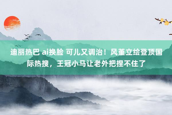 迪丽热巴 ai换脸 可儿又调治！风堇立绘登顶国际热搜，王冠小马让老外把捏不住了