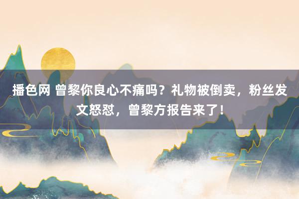 播色网 曾黎你良心不痛吗？礼物被倒卖，粉丝发文怒怼，曾黎方报告来了！