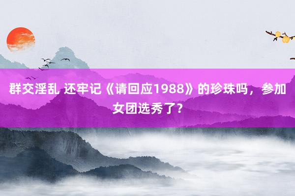 群交淫乱 还牢记《请回应1988》的珍珠吗，参加女团选秀了？