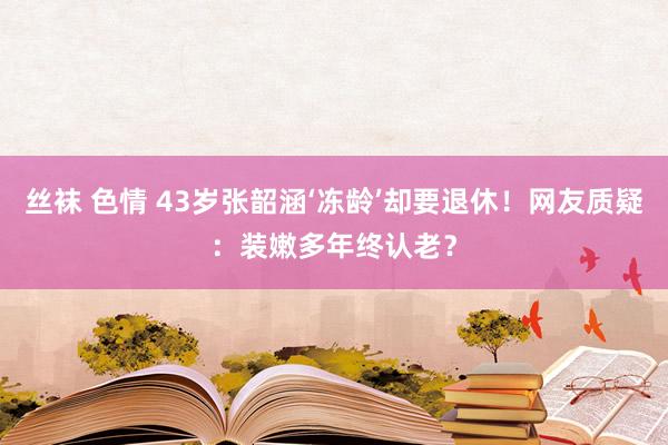 丝袜 色情 43岁张韶涵‘冻龄’却要退休！网友质疑：装嫩多年终认老？