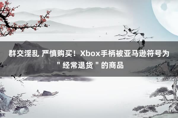 群交淫乱 严慎购买！Xbox手柄被亚马逊符号为＂经常退货＂的商品