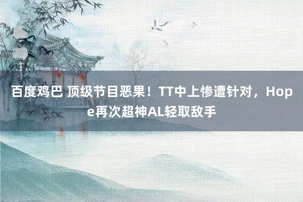 百度鸡巴 顶级节目恶果！TT中上惨遭针对，Hope再次超神AL轻取敌手