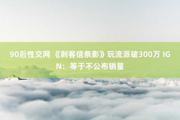 90后性交网 《刺客信条影》玩流派破300万 IGN：等于不公布销量