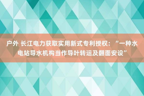 户外 长江电力获取实用新式专利授权：“一种水电站导水机构当作导叶转运及翻面安设”