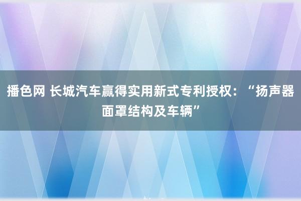 播色网 长城汽车赢得实用新式专利授权：“扬声器面罩结构及车辆”