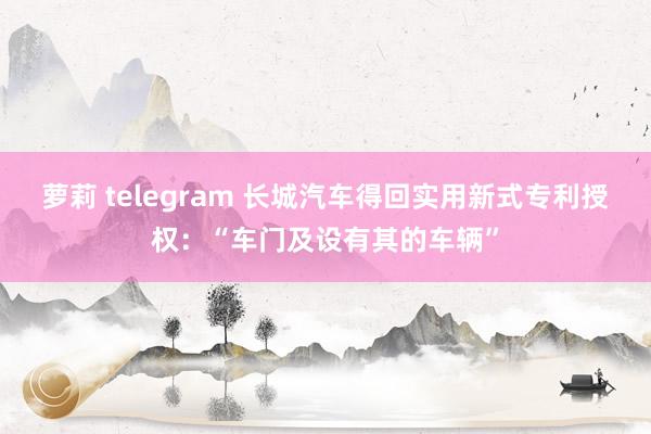 萝莉 telegram 长城汽车得回实用新式专利授权：“车门及设有其的车辆”