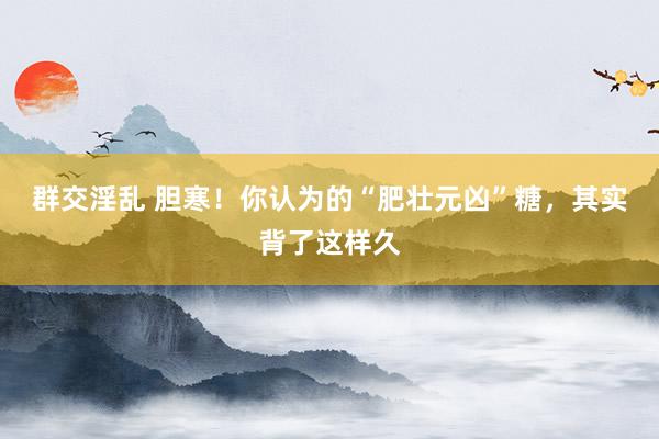 群交淫乱 胆寒!你认为的“肥壮元凶”糖,其实背了这样久