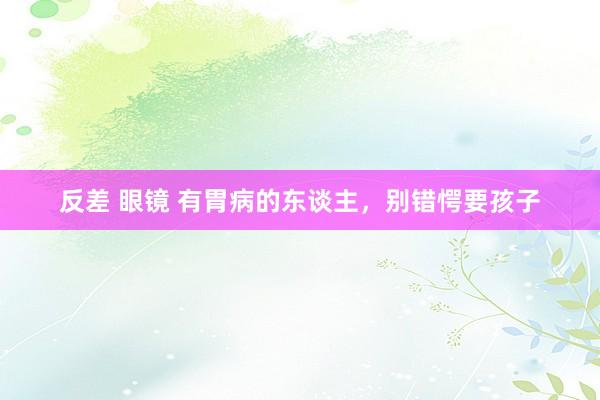 反差 眼镜 有胃病的东谈主，别错愕要孩子