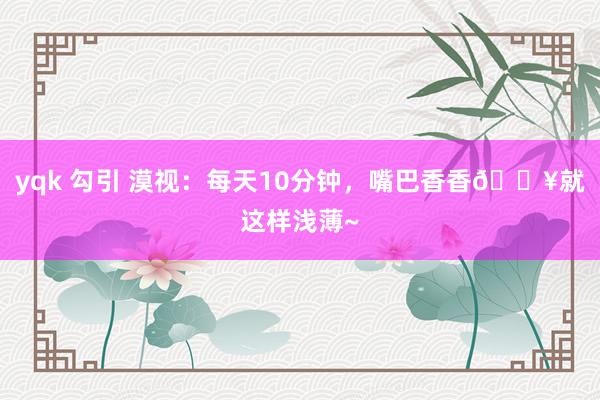 yqk 勾引 漠视：每天10分钟，嘴巴香香🔥就这样浅薄~