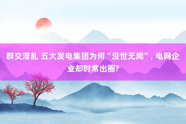 群交淫乱 五大发电集团为何“没世无闻”， 电网企业却时常出圈?