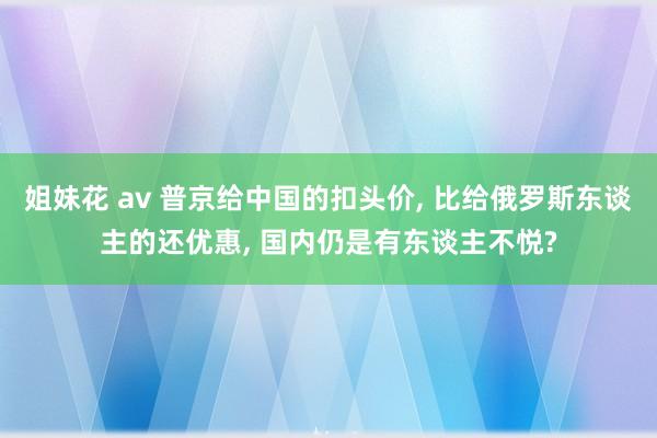 姐妹花 av 普京给中国的扣头价， 比给俄罗斯东谈主的还优惠， 国内仍是有东谈主不悦?