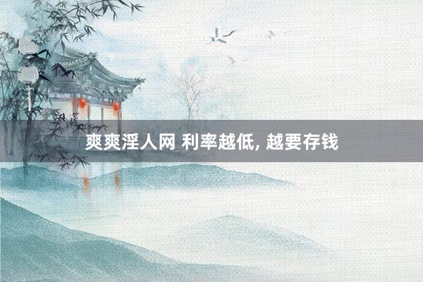 爽爽淫人网 利率越低， 越要存钱