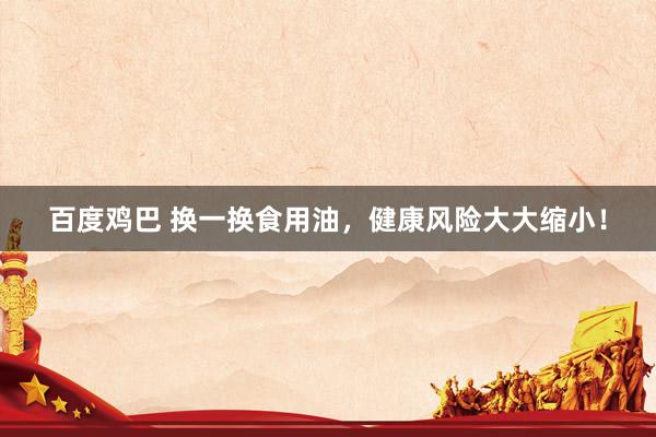 百度鸡巴 换一换食用油，健康风险大大缩小！