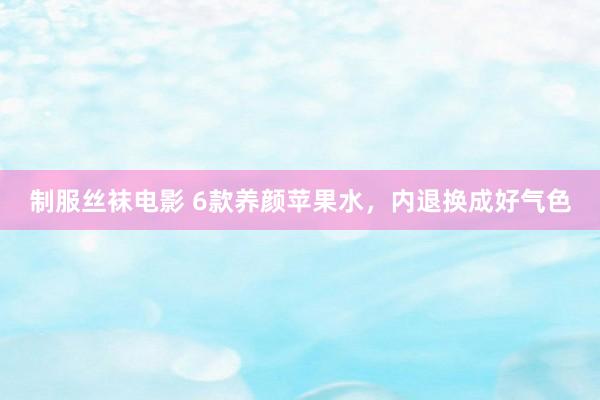 制服丝袜电影 6款养颜苹果水，内退换成好气色