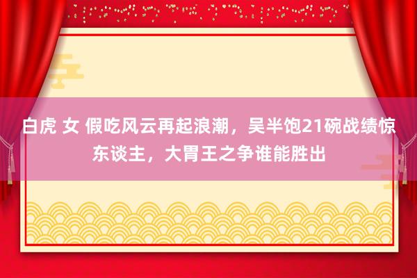 白虎 女 假吃风云再起浪潮，吴半饱21碗战绩惊东谈主，大胃王之争谁能胜出