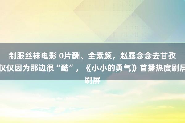 制服丝袜电影 0片酬、全素颜，赵露念念去甘孜仅仅因为那边很“酷”，《小小的勇气》首播热度刷屏