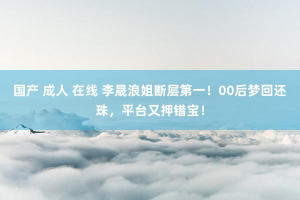 国产 成人 在线 李晟浪姐断层第一！00后梦回还珠，平台又押错宝！