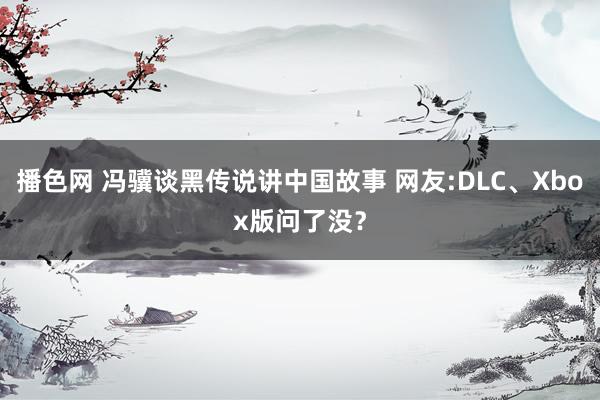 播色网 冯骥谈黑传说讲中国故事 网友:DLC、Xbox版问了没？