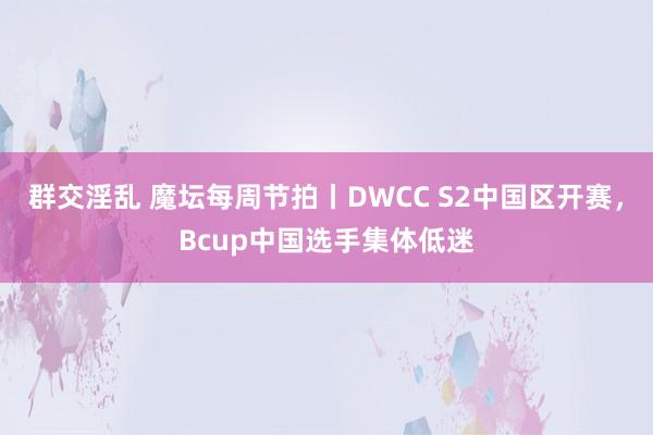 群交淫乱 魔坛每周节拍丨DWCC S2中国区开赛，Bcup中国选手集体低迷