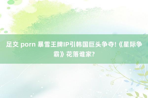 足交 porn 暴雪王牌IP引韩国巨头争夺!《星际争霸》花落谁家?