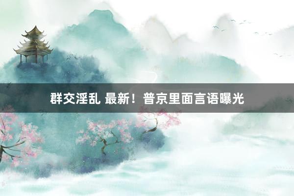 群交淫乱 最新！普京里面言语曝光