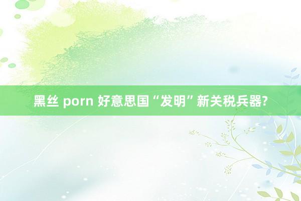 黑丝 porn 好意思国“发明”新关税兵器?