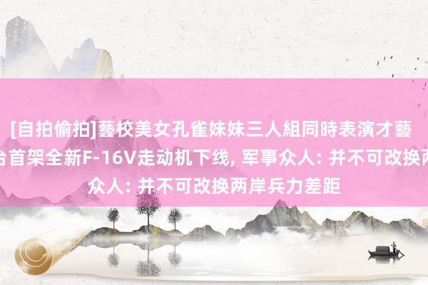 [自拍偷拍]藝校美女孔雀妹妹三人組同時表演才藝 好意思国售台首架全新F-16V走动机下线， 军事众人: 并不可改换两岸兵力差距