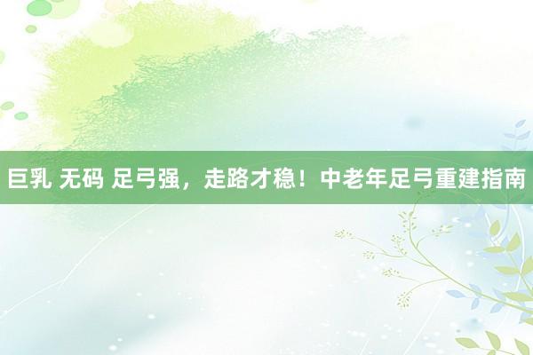 巨乳 无码 足弓强，走路才稳！中老年足弓重建指南
