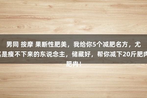 男同 按摩 果断性肥美，我给你5个减肥名方，尤其是瘦不下来的东说念主，储藏好，帮你减下20斤肥肉！