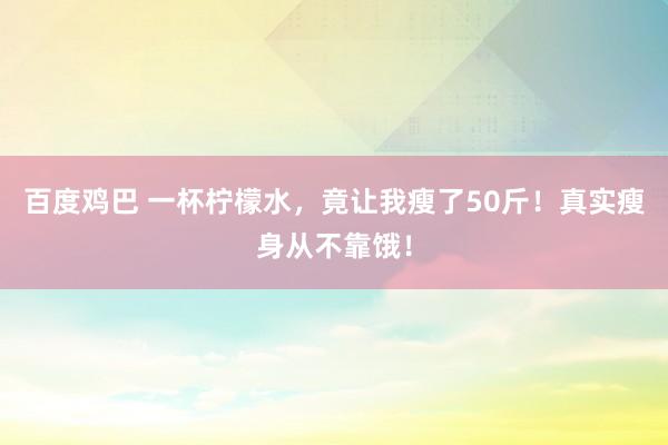 百度鸡巴 一杯柠檬水，竟让我瘦了50斤！真实瘦身从不靠饿！