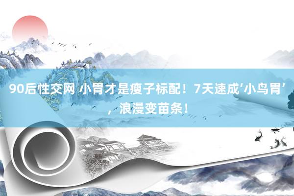 90后性交网 小胃才是瘦子标配！7天速成‘小鸟胃’，浪漫变苗条！