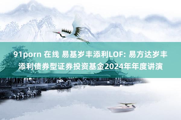 91porn 在线 易基岁丰添利LOF: 易方达岁丰添利债券型证券投资基金2024年年度讲演